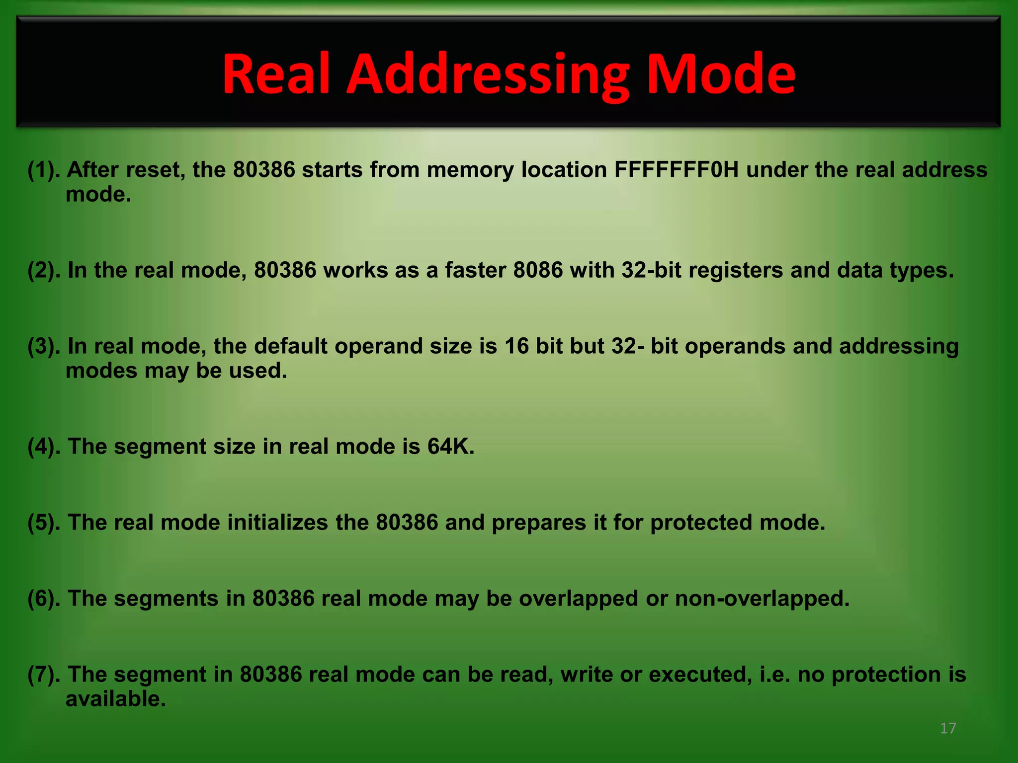 Real Addressing Mode
(1). After reset, the 80386 starts from memory location FFFFFFF0H under the real address
     mode.


(2). In the real mode, 80386 works as a faster 8086 with 32-bit registers and data types.


(3). In real mode, the default operand size is 16 bit but 32- bit operands and addressing
     modes may be used.


(4). The segment size in real mode is 64K.


(5). The real mode initializes the 80386 and prepares it for protected mode.


(6). The segments in 80386 real mode may be overlapped or non-overlapped.


(7). The segment in 80386 real mode can be read, write or executed, i.e. no protection is
     available.
                                                                                       17
 