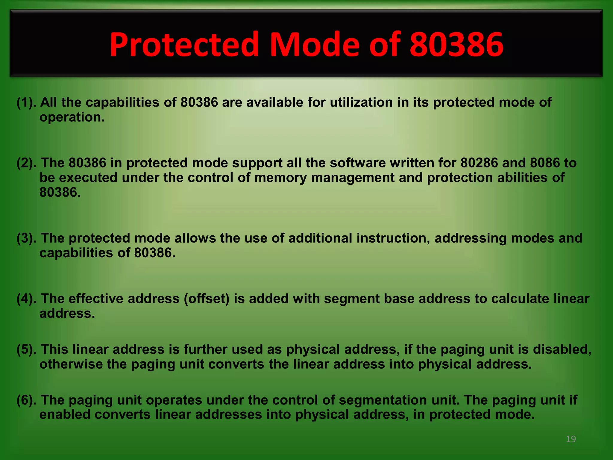 Protected Mode of 80386
(1). All the capabilities of 80386 are available for utilization in its protected mode of
     operation.


(2). The 80386 in protected mode support all the software written for 80286 and 8086 to
     be executed under the control of memory management and protection abilities of
     80386.


(3). The protected mode allows the use of additional instruction, addressing modes and
     capabilities of 80386.


(4). The effective address (offset) is added with segment base address to calculate linear
     address.

(5). This linear address is further used as physical address, if the paging unit is disabled,
     otherwise the paging unit converts the linear address into physical address.

(6). The paging unit operates under the control of segmentation unit. The paging unit if
     enabled converts linear addresses into physical address, in protected mode.
                                                                                            19
 
