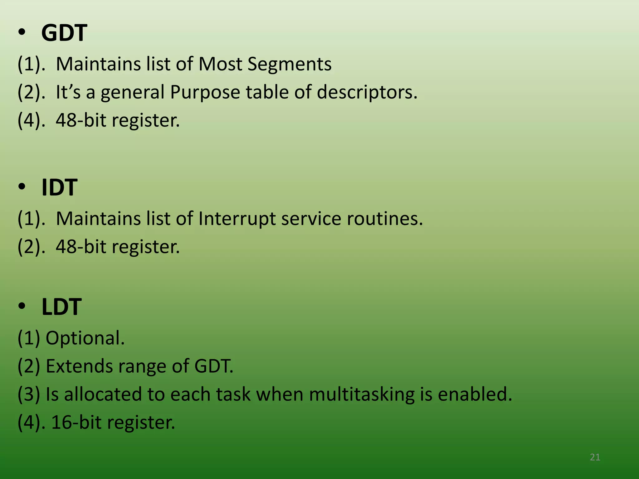 • GDT
(1). Maintains list of Most Segments
(2). It’s a general Purpose table of descriptors.
(4). 48-bit register.


• IDT
(1). Maintains list of Interrupt service routines.
(2). 48-bit register.

• LDT
(1) Optional.
(2) Extends range of GDT.
(3) Is allocated to each task when multitasking is enabled.
(4). 16-bit register.
                                                              21
 