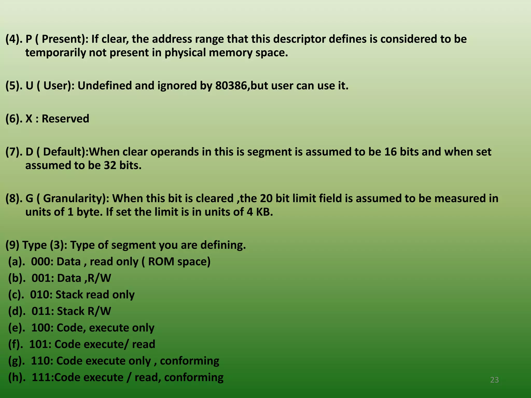 (4). P ( Present): If clear, the address range that this descriptor defines is considered to be
     temporarily not present in physical memory space.

(5). U ( User): Undefined and ignored by 80386,but user can use it.

(6). X : Reserved

(7). D ( Default):When clear operands in this is segment is assumed to be 16 bits and when set
     assumed to be 32 bits.

(8). G ( Granularity): When this bit is cleared ,the 20 bit limit field is assumed to be measured in
     units of 1 byte. If set the limit is in units of 4 KB.

(9) Type (3): Type of segment you are defining.
 (a). 000: Data , read only ( ROM space)
 (b). 001: Data ,R/W
 (c). 010: Stack read only
 (d). 011: Stack R/W
 (e). 100: Code, execute only
 (f). 101: Code execute/ read
 (g). 110: Code execute only , conforming
 (h). 111:Code execute / read, conforming                                                         23
 
