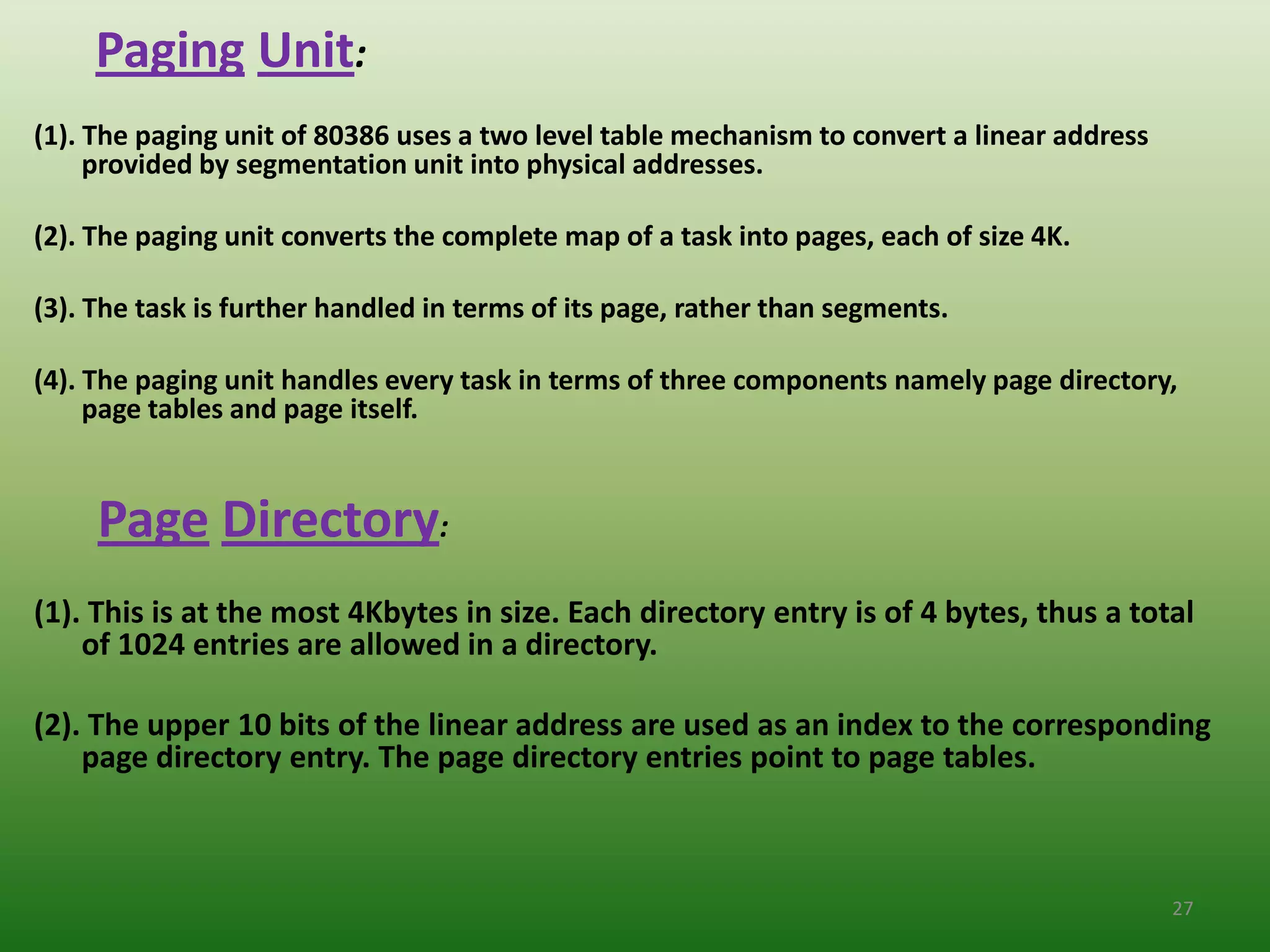 Paging Unit:
(1). The paging unit of 80386 uses a two level table mechanism to convert a linear address
     provided by segmentation unit into physical addresses.

(2). The paging unit converts the complete map of a task into pages, each of size 4K.

(3). The task is further handled in terms of its page, rather than segments.

(4). The paging unit handles every task in terms of three components namely page directory,
     page tables and page itself.


     Page Directory:
(1). This is at the most 4Kbytes in size. Each directory entry is of 4 bytes, thus a total
    of 1024 entries are allowed in a directory.

(2). The upper 10 bits of the linear address are used as an index to the corresponding
    page directory entry. The page directory entries point to page tables.



                                                                                             27
 