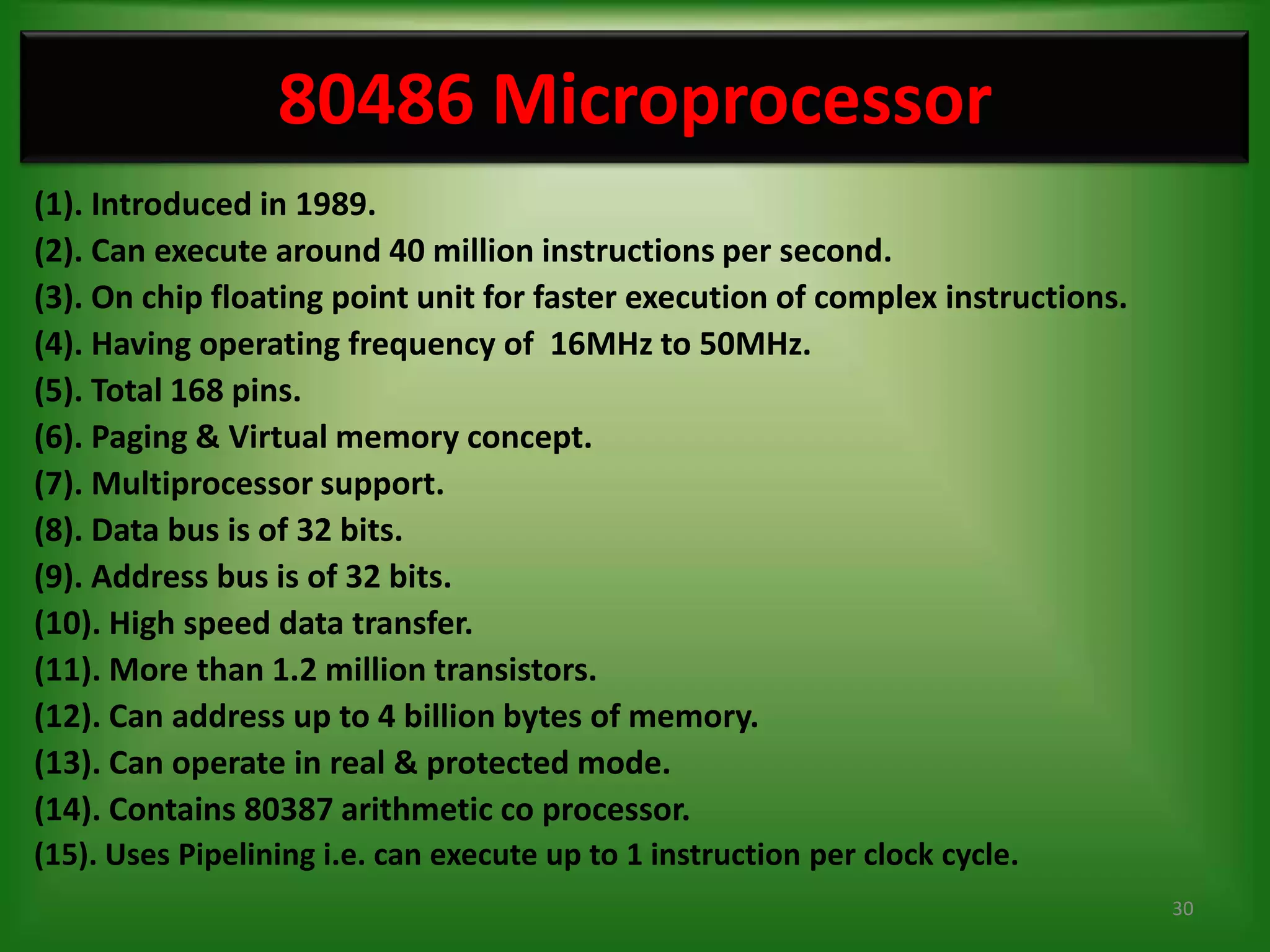 80486 Microprocessor
(1). Introduced in 1989.
(2). Can execute around 40 million instructions per second.
(3). On chip floating point unit for faster execution of complex instructions.
(4). Having operating frequency of 16MHz to 50MHz.
(5). Total 168 pins.
(6). Paging & Virtual memory concept.
(7). Multiprocessor support.
(8). Data bus is of 32 bits.
(9). Address bus is of 32 bits.
(10). High speed data transfer.
(11). More than 1.2 million transistors.
(12). Can address up to 4 billion bytes of memory.
(13). Can operate in real & protected mode.
(14). Contains 80387 arithmetic co processor.
(15). Uses Pipelining i.e. can execute up to 1 instruction per clock cycle.
                                                                                 30
 