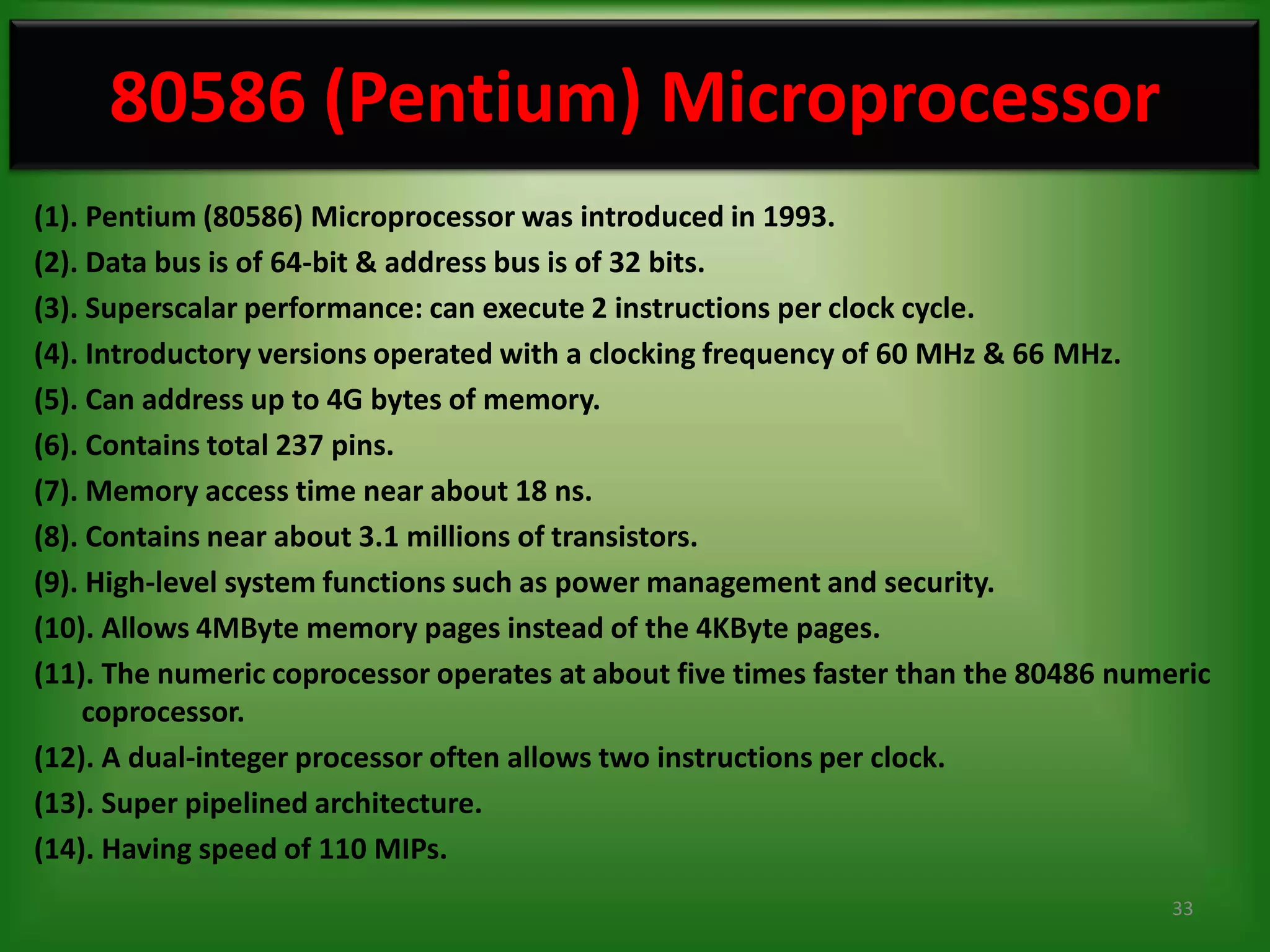 80586 (Pentium) Microprocessor
(1). Pentium (80586) Microprocessor was introduced in 1993.
(2). Data bus is of 64-bit & address bus is of 32 bits.
(3). Superscalar performance: can execute 2 instructions per clock cycle.
(4). Introductory versions operated with a clocking frequency of 60 MHz & 66 MHz.
(5). Can address up to 4G bytes of memory.
(6). Contains total 237 pins.
(7). Memory access time near about 18 ns.
(8). Contains near about 3.1 millions of transistors.
(9). High-level system functions such as power management and security.
(10). Allows 4MByte memory pages instead of the 4KByte pages.
(11). The numeric coprocessor operates at about five times faster than the 80486 numeric
    coprocessor.
(12). A dual-integer processor often allows two instructions per clock.
(13). Super pipelined architecture.
(14). Having speed of 110 MIPs.
                                                                                     33
 