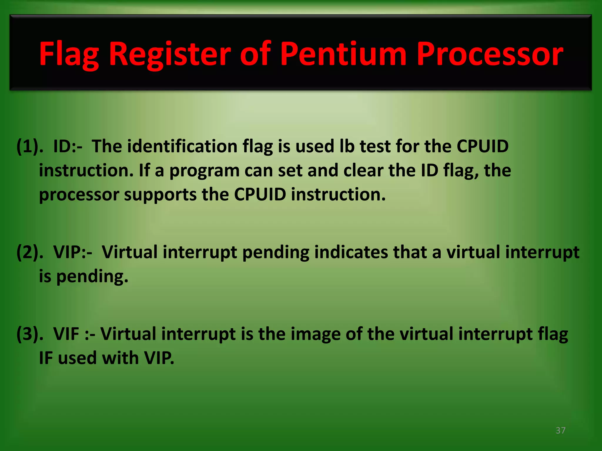 Flag Register of Pentium Processor

(1). ID:- The identification flag is used lb test for the CPUID
   instruction. If a program can set and clear the ID flag, the
   processor supports the CPUID instruction.

(2). VIP:- Virtual interrupt pending indicates that a virtual interrupt
   is pending.

(3). VIF :- Virtual interrupt is the image of the virtual interrupt flag
   IF used with VIP.


                                                                      37
 