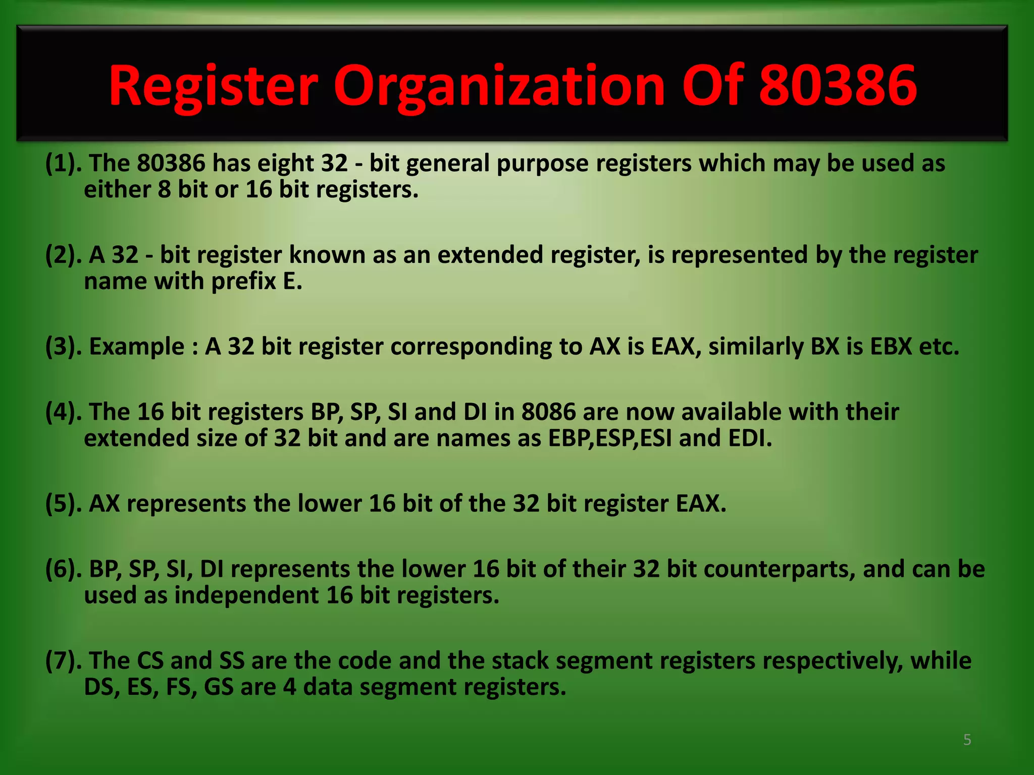 Register Organization Of 80386
(1). The 80386 has eight 32 - bit general purpose registers which may be used as
    either 8 bit or 16 bit registers.

(2). A 32 - bit register known as an extended register, is represented by the register
    name with prefix E.

(3). Example : A 32 bit register corresponding to AX is EAX, similarly BX is EBX etc.

(4). The 16 bit registers BP, SP, SI and DI in 8086 are now available with their
    extended size of 32 bit and are names as EBP,ESP,ESI and EDI.

(5). AX represents the lower 16 bit of the 32 bit register EAX.

(6). BP, SP, SI, DI represents the lower 16 bit of their 32 bit counterparts, and can be
    used as independent 16 bit registers.

(7). The CS and SS are the code and the stack segment registers respectively, while
    DS, ES, FS, GS are 4 data segment registers.
                                                                                        5
 