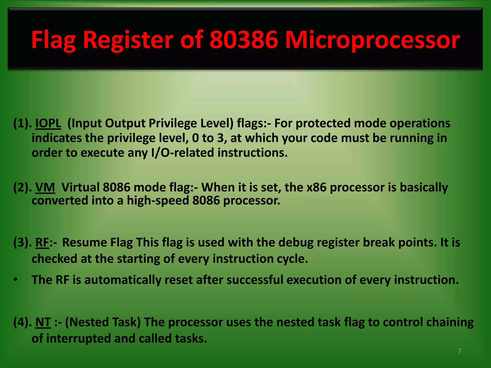 Flag Register of 80386 Microprocessor

(1). IOPL (Input Output Privilege Level) flags:- For protected mode operations
    indicates the privilege level, 0 to 3, at which your code must be running in
    order to execute any I/O-related instructions.

(2). VM Virtual 8086 mode flag:- When it is set, the x86 processor is basically
    converted into a high-speed 8086 processor.


(3). RF:- Resume Flag This flag is used with the debug register break points. It is
    checked at the starting of every instruction cycle.
• The RF is automatically reset after successful execution of every instruction.


(4). NT :- (Nested Task) The processor uses the nested task flag to control chaining
    of interrupted and called tasks.
                                                                                   7
 