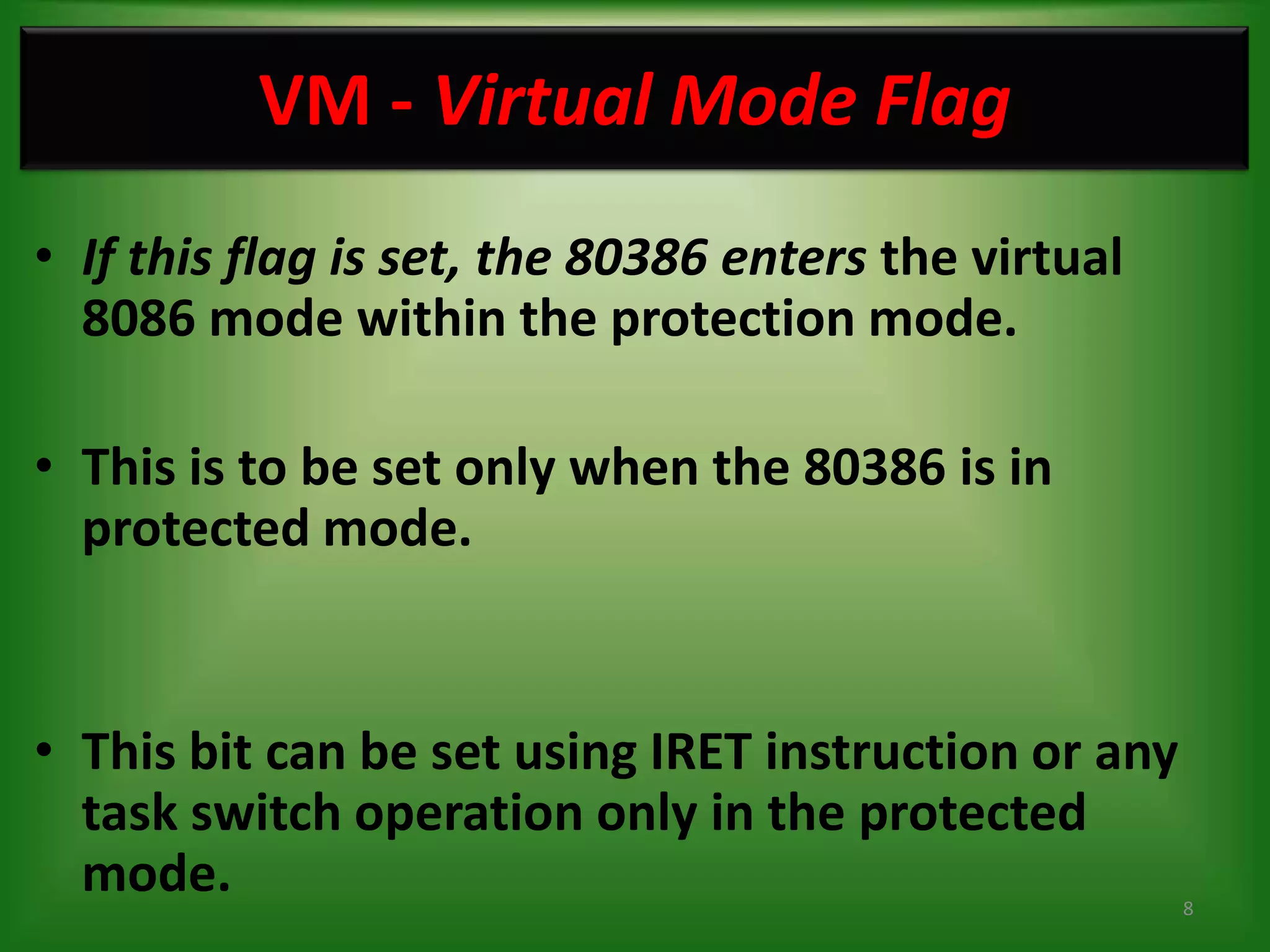 VM - Virtual Mode Flag
• If this flag is set, the 80386 enters the virtual
  8086 mode within the protection mode.

• This is to be set only when the 80386 is in
  protected mode.


• This bit can be set using IRET instruction or any
  task switch operation only in the protected
  mode.                                               8
 