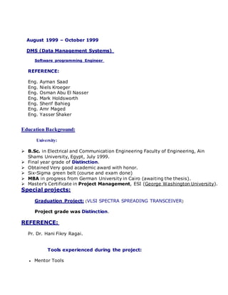 August 1999 – October 1999
DMS (Data Management Systems)
Software programming Engineer
REFERENCE:
Eng. Ayman Saad
Eng. Niels Kroeger
Eng. Osman Abu El Nasser
Eng. Mark Holdsworth
Eng. Sherif Bahieg
Eng. Amr Maged
Eng. Yasser Shaker
Education Background:
University:
 B.Sc. in Electrical and Communication Engineering Faculty of Engineering, Ain
Shams University, Egypt, July 1999.
 Final year grade of Distinction.
 Obtained Very good academic award with honor.
 Six-Sigma green belt (course and exam done)
 MBA in progress from German University in Cairo (awaiting the thesis).
 Master’s Certificate in Project Management, ESI (George Washington University).
Special projects:
Graduation Project: (VLSI SPECTRA SPREADING TRANSCEIVER)
Project grade was Distinction.
REFERENCE:
Pr. Dr. Hani Fikry Ragai.
Tools experienced during the project:
 Mentor Tools
 