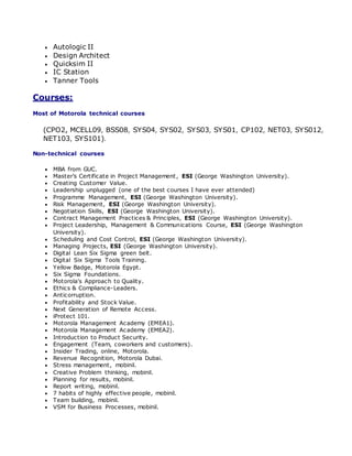  Autologic II
 Design Architect
 Quicksim II
 IC Station
 Tanner Tools
Courses:
Most of Motorola technical courses
(CPO2, MCELL09, BSS08, SYS04, SYS02, SYS03, SYS01, CP102, NET03, SYS012,
NET103, SYS101).
Non-technical courses
 MBA from GUC.
 Master’s Certificate in Project Management, ESI (George Washington University).
 Creating Customer Value.
 Leadership unplugged (one of the best courses I have ever attended)
 Programme Management, ESI (George Washington University).
 Risk Management, ESI (George Washington University).
 Negotiation Skills, ESI (George Washington University).
 Contract Management Practices & Principles, ESI (George Washington University).
 Project Leadership, Management & Communications Course, ESI (George Washington
University).
 Scheduling and Cost Control, ESI (George Washington University).
 Managing Projects, ESI (George Washington University).
 Digital Lean Six Sigma green belt.
 Digital Six Sigma Tools Training.
 Yellow Badge, Motorola Egypt.
 Six Sigma Foundations.
 Motorola's Approach to Quality.
 Ethics & Compliance-Leaders.
 Anticorruption.
 Profitability and Stock Value.
 Next Generation of Remote Access.
 iProtect 101.
 Motorola Management Academy (EMEA1).
 Motorola Management Academy (EMEA2).
 Introduction to Product Security.
 Engagement (Team, coworkers and customers).
 Insider Trading, online, Motorola.
 Revenue Recognition, Motorola Dubai.
 Stress management, mobinil.
 Creative Problem thinking, mobinil.
 Planning for results, mobinil.
 Report writing, mobinil.
 7 habits of highly effective people, mobinil.
 Team building, mobinil.
 VSM for Business Processes, mobinil.
 