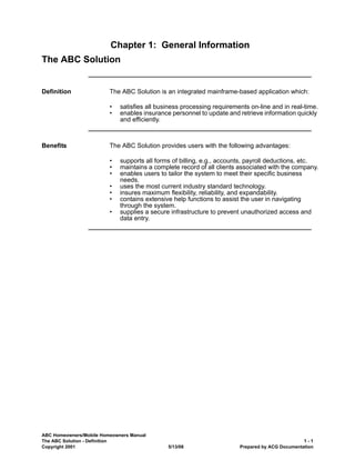 ABC Homeowners/Mobile Homeowners Manual
The ABC Solution - Definition 1 - 1
Copyright 2001 5/13/08 Prepared by ACG Documentation
Chapter 1: General Information
The ABC Solution
Definition The ABC Solution is an integrated mainframe-based application which:
• satisfies all business processing requirements on-line and in real-time.
• enables insurance personnel to update and retrieve information quickly
and efficiently.
Benefits The ABC Solution provides users with the following advantages:
• supports all forms of billing, e.g., accounts, payroll deductions, etc.
• maintains a complete record of all clients associated with the company.
• enables users to tailor the system to meet their specific business
needs.
• uses the most current industry standard technology.
• insures maximum flexibility, reliability, and expandability.
• contains extensive help functions to assist the user in navigating
through the system.
• supplies a secure infrastructure to prevent unauthorized access and
data entry.
 