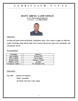 C U R R I C U L U M V I T A E
1
HANY ABD EL LATIF OSMAN
Email: Hanyosman@Gmail.com
Cell Phone : (+2) 0100 1352523
Objective:
Seeking a job professional and dynamic organization where I have chance to apply my skills and
acquire knowledge along with the right tools to increase the present value of my organization and
consequently myself.
PersonalData
Nationality Sudanese
Date of Birth 26 Mar-1979
Place of Birth Cairo, Egypt
Marital Status Married + 2 kids
Military service Exempt
Permanent Address 6th. of October City
Education:
May 2001 Bachelor in commerce
Major: Accounting
Ain Shams University, Cairo, Egypt.
 