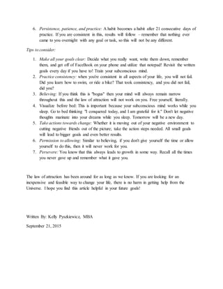 6. Persistence, patience, and practice: A habit becomes a habit after 21 consecutive days of
practice. If you are consistent in this, results will follow – remember that nothing ever
came to you overnight with any goal or task, so this will not be any different.
Tips to consider:
1. Make all your goals clear: Decide what you really want, write them down, remember
them, and get off of FaceBook on your phone and utilize that notepad! Revisit the written
goals every day if you have to! Train your subconscious mind.
2. Practice consistency: when you're consistent in all aspects of your life, you will not fail.
Did you learn how to swim, or ride a bike? That took consistency, and you did not fail,
did you?
3. Believing: If you think this is "bogus" then your mind will always remain narrow
throughout this and the law of attraction will not work on you. Free yourself, literally.
4. Visualize before bed: This is important because your subconscious mind works while you
sleep. Go to bed thinking "I conquered today, and I am grateful for it." Don't let negative
thoughts marinate into your dreams while you sleep. Tomorrow will be a new day.
5. Take actions towards change: Whether it is moving out of your negative environment to
cutting negative friends out of the picture; take the action steps needed. All small goals
will lead to bigger goals and even better results.
6. Permission to allowing: Similar to believing, if you don't give yourself the time or allow
yourself to do this, then it will never work for you.
7. Persevere: You know that this always leads to growth in some way. Recall all the times
you never gave up and remember what it gave you.
The law of attraction has been around for as long as we know. If you are looking for an
inexpensive and feasible way to change your life, there is no harm in getting help from the
Universe. I hope you find this article helpful in your future goals!
Written By: Kelly Pyszkiewicz, MBA
September 21, 2015
 