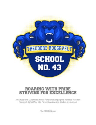  
ROARING WITH PRIDE
STRIVING FOR EXCELLENCE
An Educational /Awareness Public Relations Campaign to Increase Theodore
Roosevelt School No. 43’s Parent/Guardian and Student Involvement
The PRIMA Group
 