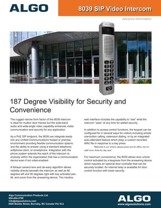 187 Degree Visibility for Security and
Convenience
The rugged narrow form factor of the 8039 intercom
is ideal for mullion door frames but the wide-band
audio and wide-angle video capability enhances visitor
communication and security for any application.
As a PoE SIP endpoint, the 8039 can integrate easily
into any Unified Communications hosted or premise
environment providing flexible communication options
and the ability to answer using a standard telephone,
softphone client, or smartphone. Integration with the
phone system extends the reach of the intercom to
anybody within the organization that has a communication
device even if not video-enabled.
A fisheye camera lens and de-warp algorithm allows
visibility directly beneath the intercom as well as 90
degrees left and 90 degrees right with key activated pan,
tilt, and zoom from the answering device. The intuitive
web interface includes the capability to “see” what the
intercom “sees” at any time for added security.
In addition to access control functions, the keypad can be
configured for in several ways for visitors including simple
one-button calling, extension dialing, or by an integrated
auto-attendant feature which plays a custom recorded
WAV file in response to a key press:
	 “Welcome to our school, please press one for office, two for 		
staff room, three for day care”
For maximum convenience, the 8039 allows door unlock
control activated by a keypress from the answering device
which requires an optional door controller that can be
securely located. An internal relay is available for door
control function with lower security.
8039 SIP Video Intercom
Algo Communication Products Ltd.
604-454-3790
info@algosolutions.com
4500 Beedie Street, Burnaby, BC Canada V5J 5L2 www.algosolutions.com
Advance Information
 