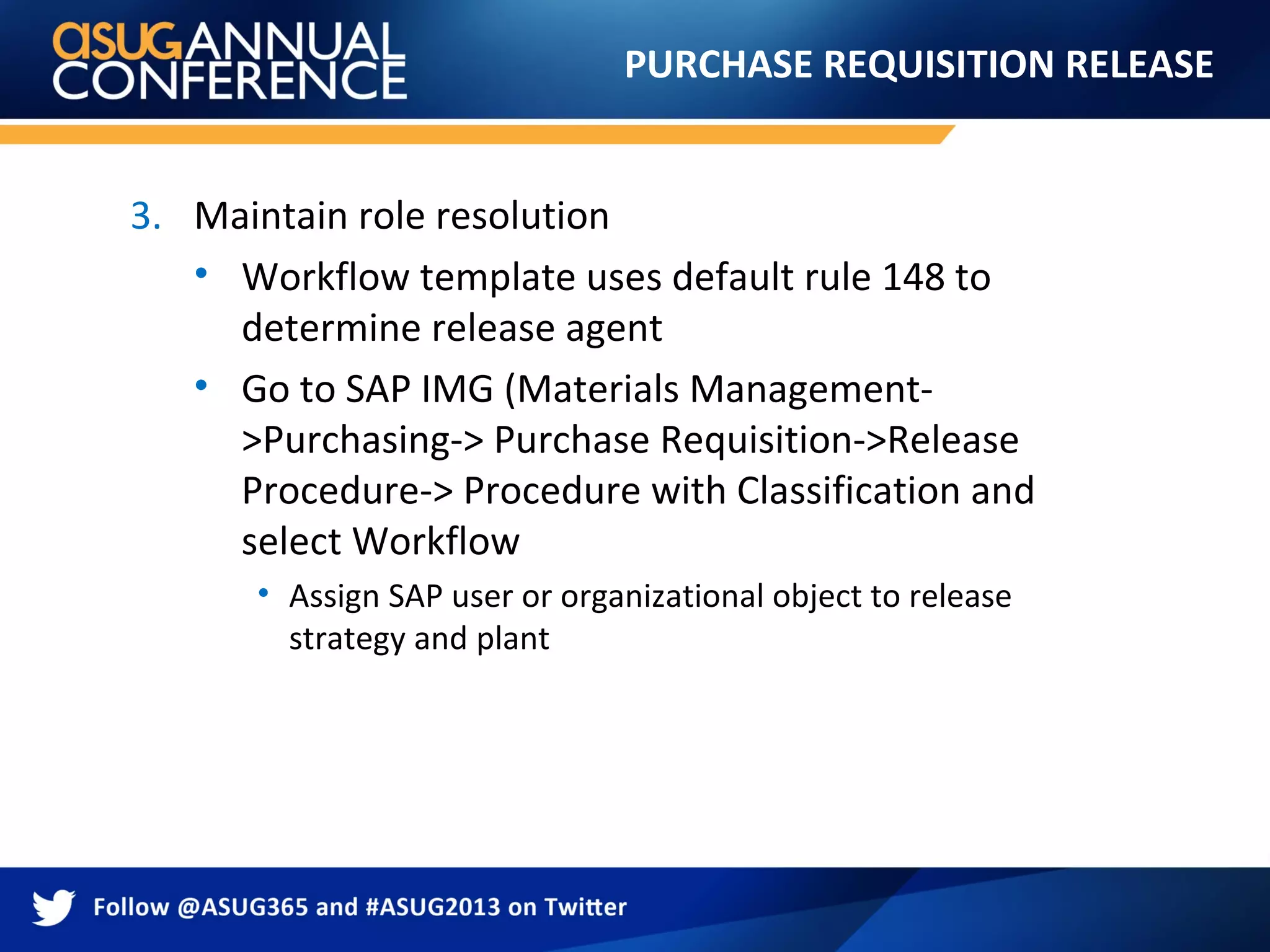 PURCHASE REQUISITION RELEASE
3. Maintain role resolution
• Workflow template uses default rule 148 to
determine release agent
• Go to SAP IMG (Materials Management-
>Purchasing-> Purchase Requisition->Release
Procedure-> Procedure with Classification and
select Workflow
• Assign SAP user or organizational object to release
strategy and plant
 