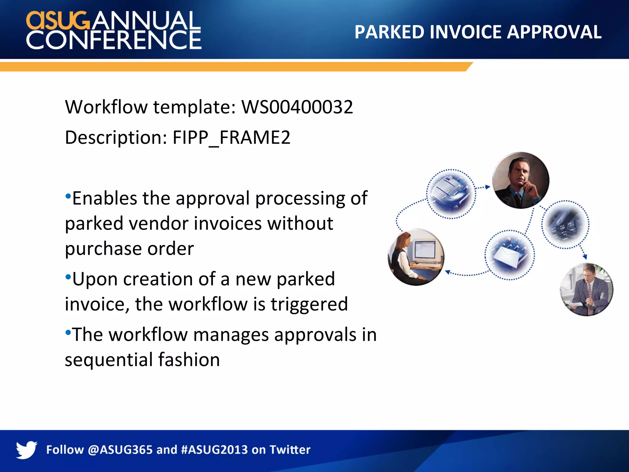 PARKED INVOICE APPROVAL
Workflow template: WS00400032
Description: FIPP_FRAME2
•Enables the approval processing of
parked vendor invoices without
purchase order
•Upon creation of a new parked
invoice, the workflow is triggered
•The workflow manages approvals in
sequential fashion
 