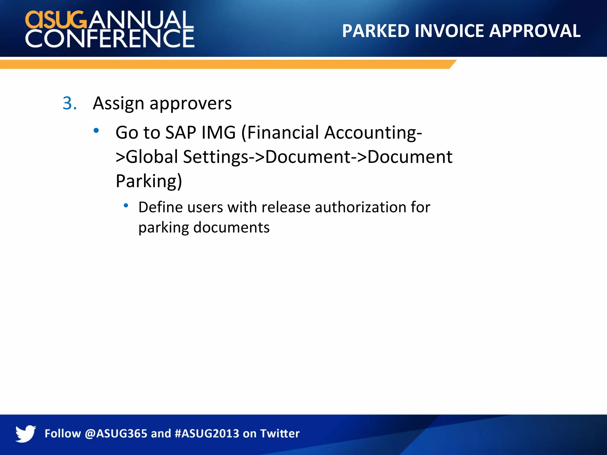 PARKED INVOICE APPROVAL
3. Assign approvers
• Go to SAP IMG (Financial Accounting-
>Global Settings->Document->Document
Parking)
• Define users with release authorization for
parking documents
 