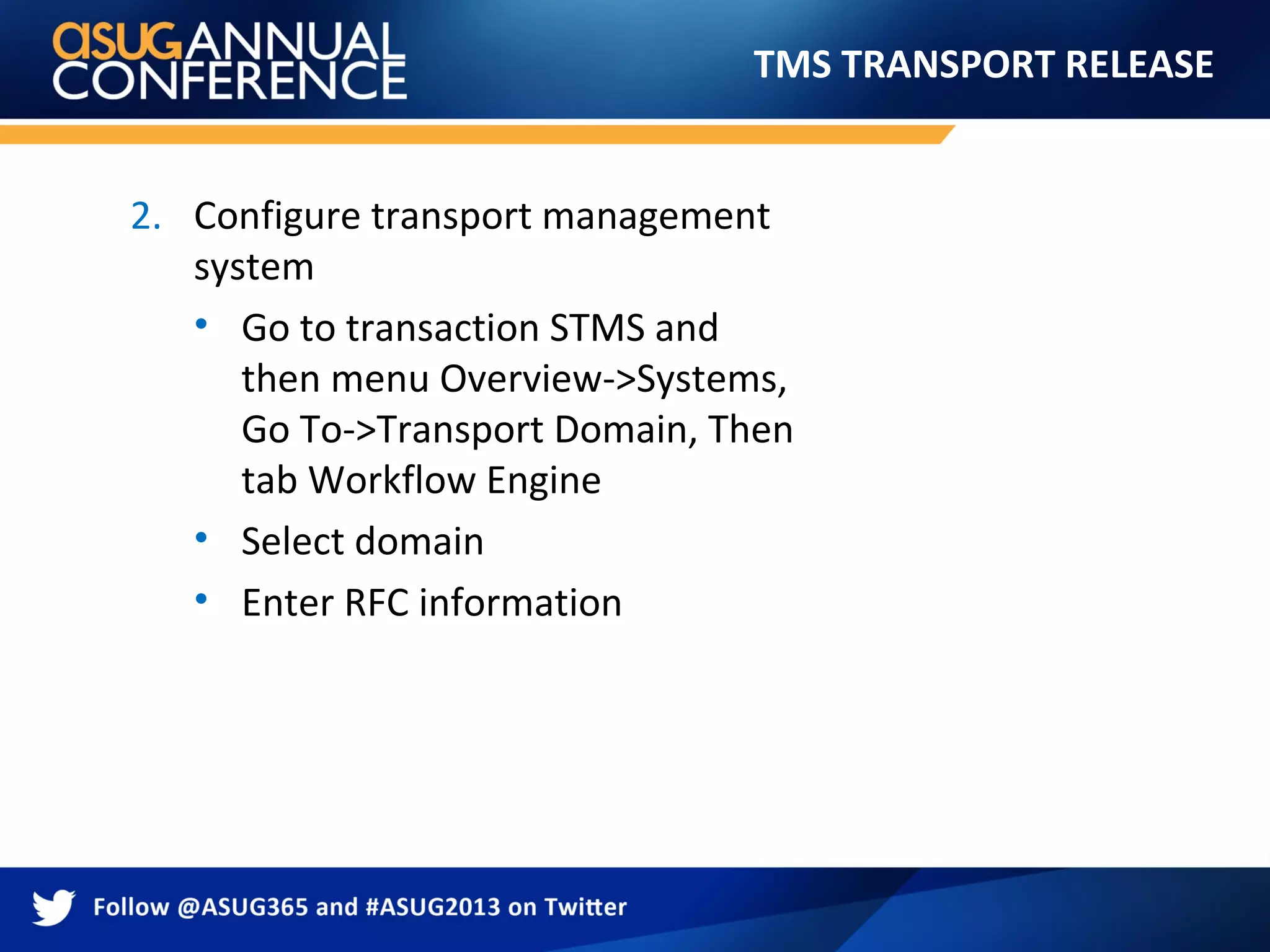 TMS TRANSPORT RELEASE
2. Configure transport management
system
• Go to transaction STMS and
then menu Overview->Systems,
Go To->Transport Domain, Then
tab Workflow Engine
• Select domain
• Enter RFC information
 