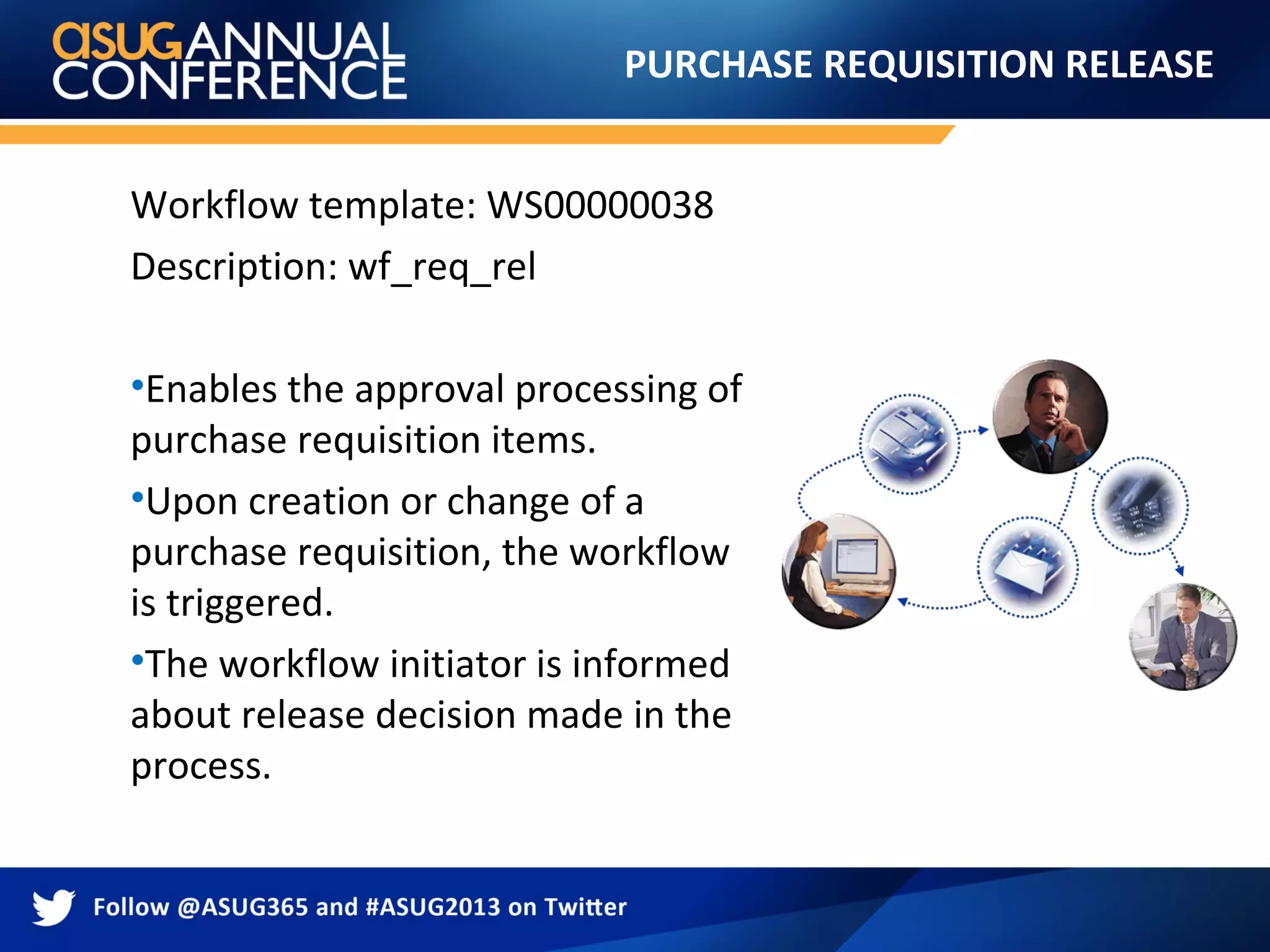 PURCHASE REQUISITION RELEASE
Workflow template: WS00000038
Description: wf_req_rel
•Enables the approval processing of
purchase requisition items.
•Upon creation or change of a
purchase requisition, the workflow
is triggered.
•The workflow initiator is informed
about release decision made in the
process.
 