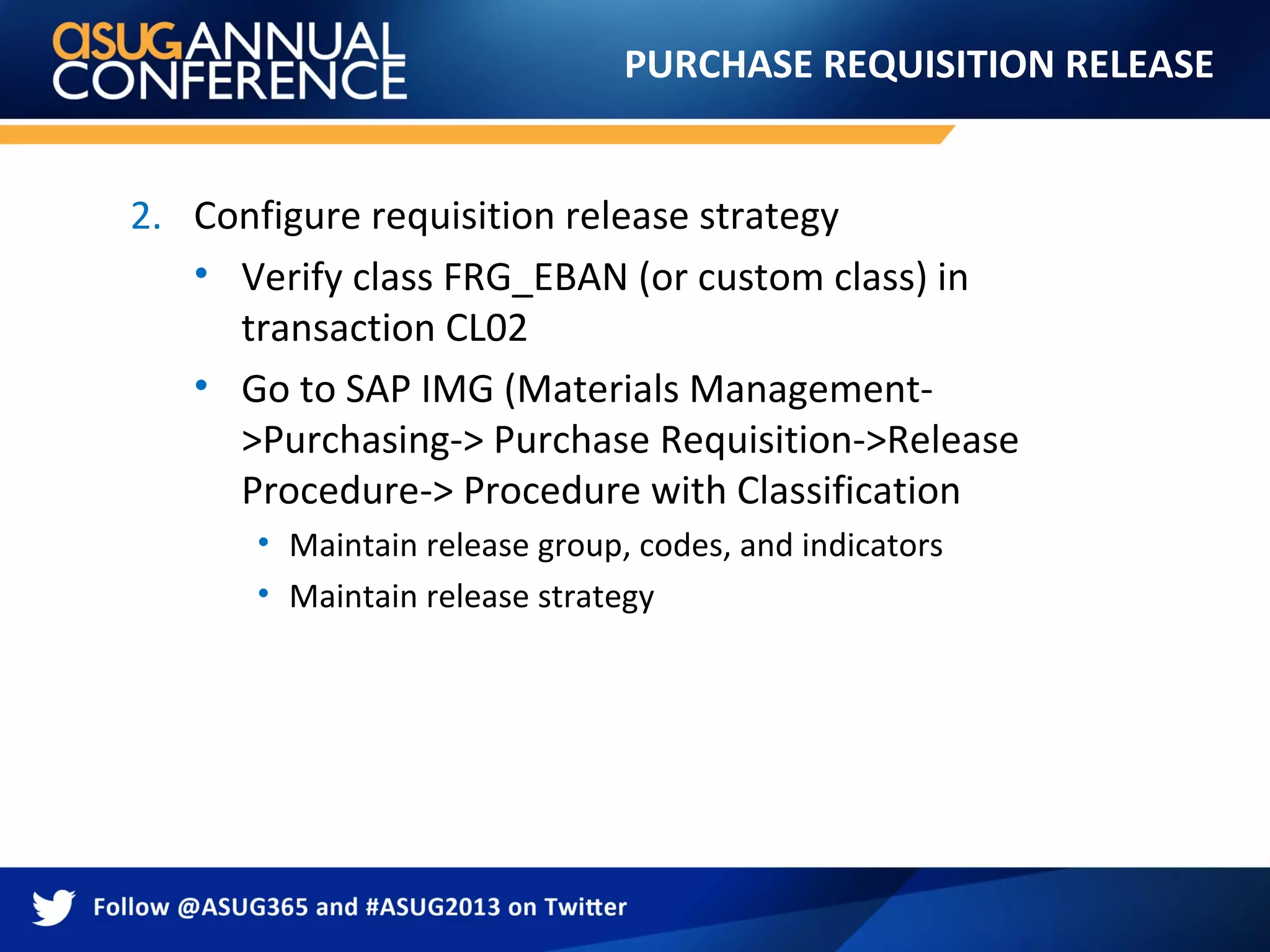 PURCHASE REQUISITION RELEASE
2. Configure requisition release strategy
• Verify class FRG_EBAN (or custom class) in
transaction CL02
• Go to SAP IMG (Materials Management-
>Purchasing-> Purchase Requisition->Release
Procedure-> Procedure with Classification
• Maintain release group, codes, and indicators
• Maintain release strategy
 