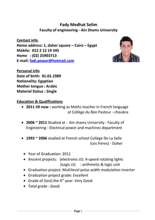 Fady Medhat Selim
Faculty of engineering - Ain Shams University
Contact info
Home address: 1, daher square – Cairo – Egypt
Mobile: 012 2 12 19 345
Home : (02) 25903713
E-mail: fadi.power@hotmail.com
Personal info
Date of birth: 01.01.1989
Nationality: Egyptian
Mother tongue : Arabic
Material Status : Single
Education & Qualifications
• 2011 till now : working as Maths teacher in French language
at Collége du Bon Pasteur - choubra
• 2006 ~ 2011 Studied at : Ain shams University - Faculty of
Engineering - Electrical power and machines department
• 1993 ~ 2006 studied at French school Collége De La Salle
(Les frères) - Daher
• Year of Graduation: 2011
• Ancient projects: (electronic ct): 4-speed rotating lights
(Logic ct) : arithmetic & logic unit
• Graduation project: Multilevel pulse width modulation inverter
• Graduation project grade: Excellent
• Grade of (last) the 4th
year: Very Good
• Total grade : Good
Page 1
 
