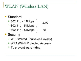 WLAN (Wireless LAN)
 Standard
 802.11b - 11Mbps
 802.11g - 54Mbps
 802.11a - 54Mbps
 Security
 WEP (Wired Equivalen Privacy)
 WPA (Wi-Fi Protected Access)
 To prevent wardriving
2.4G
5G
 
