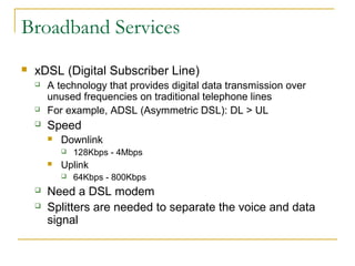 Broadband Services
 xDSL (Digital Subscriber Line)
 A technology that provides digital data transmission over
unused frequencies on traditional telephone lines
 For example, ADSL (Asymmetric DSL): DL > UL
 Speed
 Downlink
 128Kbps - 4Mbps
 Uplink
 64Kbps - 800Kbps
 Need a DSL modem
 Splitters are needed to separate the voice and data
signal
 