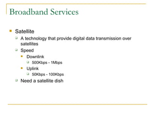 Broadband Services
 Satellite
 A technology that provide digital data transmission over
satellites
 Speed
 Downlink
 500Kbps - 1Mbps
 Uplink
 50Kbps - 100Kbps
 Need a satellite dish
 