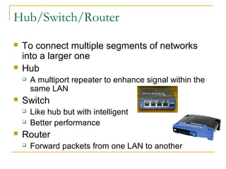 Hub/Switch/Router
 To connect multiple segments of networks
into a larger one
 Hub
 A multiport repeater to enhance signal within the
same LAN
 Switch
 Like hub but with intelligent
 Better performance
 Router
 Forward packets from one LAN to another
 