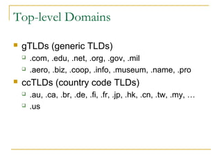 Top-level Domains
 gTLDs (generic TLDs)
 .com, .edu, .net, .org, .gov, .mil
 .aero, .biz, .coop, .info, .museum, .name, .pro
 ccTLDs (country code TLDs)
 .au, .ca, .br, .de, .fi, .fr, .jp, .hk, .cn, .tw, .my, …
 .us
 