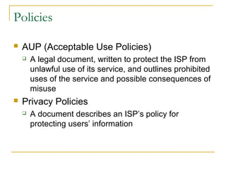 Policies
 AUP (Acceptable Use Policies)
 A legal document, written to protect the ISP from
unlawful use of its service, and outlines prohibited
uses of the service and possible consequences of
misuse
 Privacy Policies
 A document describes an ISP’s policy for
protecting users’ information
 