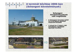 A terminál bővítése 2006-ban
(Schengeni követelmények)
Schengeni
követelményeknek
való megfelelés
• A Schengeni övezeten belüli
és kívüli gépek egyidejű
szeparált kezelése
• 2 érkező és 2 induló (180
személyes) repülőgép
egyidejű kezelése
 