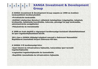 XANGA Investment & Development
Group
A XANGA Investment & Development Group csapata az 1990-es években
tanácsadóként tevékenykedett:
•Privatizációs tanácsadás
•Külföldi (elsősorban Benelux) vállalatok betelepítése (cégalapítás, telephely
kiválasztás, befektetés koordinálás, toborzás, pénzügyi és jogi tanácsadás,
adminisztrációs szolgáltatás)
•Pályázatírás és menedzselés
A 2000-es évek elejétől a cégcsoport tevékenysége kockázati tőkebefektetéssel
és ipari ingatlanfejlesztéssel bővült.
2011-ben a XANGA többségi tulajdont szerzett a Debreceni Nemzetközi
Repülőteret üzemeltető Airport Debrecen Kft-ben.
A XANGA 3 fő tevékenységi köre:
•Ipari közmű és infrastruktúra fejlesztés, kulcsrakész ipari termelő
ingatlanfejlesztés
•Logisztikai ingatlanfejlesztés és üzemeltetés
•Repülőtér üzemeltetés és infrastruktúra fejlesztés
 