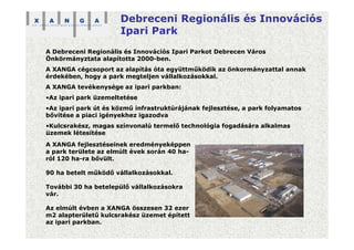 Debreceni Regionális és Innovációs
Ipari Park
A Debreceni Regionális és Innovációs Ipari Parkot Debrecen Város
Önkörmányztata alapította 2000-ben.
A XANGA cégcsoport az alapítás óta együttműködik az önkormányzattal annak
érdekében, hogy a park megteljen vállalkozásokkal.
A XANGA tevékenysége az ipari parkban:
•Az ipari park üzemeltetése
•Az ipari park út és közmű infrastruktúrájának fejlesztése, a park folyamatos
bővítése a piaci igényekhez igazodva
•Kulcsrakész, magas színvonalú termelő technológia fogadására alkalmas
üzemek létesítése
A XANGA fejlesztéseinek eredményeképpen
a park területe az elmúlt évek során 40 ha-
ról 120 ha-ra bővült.
90 ha betelt működő vállalkozásokkal.
További 30 ha betelepülő vállalkozásokra
vár.
Az elmúlt évben a XANGA összesen 32 ezer
m2 alapterületű kulcsrakész üzemet épített
az ipari parkban.
 
