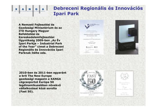 Debreceni Regionális és Innovációs
Ipari Park
A Nemzeti Fejlesztési és
Gazdasági Minisztérium és az
ITD Hungary Magyar
Befektetési és
Kereskedelemfejlesztési
Ügynökség 2009-ben „Az Év
Ipari Parkja – Industrial Park
of the Year” címet a Debreceni
Regionális és Innovációs Ipari
Parknak ítélte oda.
2010-ben és 2011-ben egyaránt
a brit The New Europe
gazdasági magazin a XANGA
cégcsoportot Európa 50
legdinamikusabban növekvő
vállalkozásai közé sorolta
(Fast 50).
 