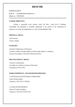 RESUME
KRISHNASAMI.K
Email id : kamarajkrishna1@gmail.com
Mobile no: 9786289105
CAREER OBJECTIVE:
Seeking a responsible career position, which will offer a high level of challenge,
responsibility and opportunity to contribute significantly to the growth of the organization by
experience on costing and administration as well as develop additional skills.
PERSONAL SKILLS:
-Self-motivated.
-Positive Attitude.
SUMMARY:
-Bachelor of Engineering in Mechanical.
-Currently working as Design Engineer in Winstar Solar Industries, Coimbatore.
-Extensive Knowledge of AutoCAD,CREO and ANSYS.
ORGANISATIONAL SKILLS:
-Customer Communication.
-An attitude for continuous learning and innovation.
-Preparation of Process Plan.
WORK EXPERIENCE AND JOB RESPONSIBILITIES:
1. WINSTAR SOLAR INDUSTRIES,COIMBATORE.
-Grade: Design Engineer.
-Experience: MAY 2015 to Till Date.
2. CADD CENTRE DINDIGUL.
-Grade: Sr.Technical Engineer.
-Experience: NOV 2013 to MAY 2015.
 