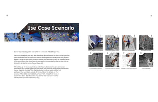 1 2 3 4
5 6 7 8
Set up projector and laptop Instructors explain activity Instructor demonstrates Participant ascends
At countdown, they fall Rests and resets for next fall Repeats 3 times and swithces Class evaluation
Use Case Scenario
Runout Repeat is designed to exist within the curriculum of Rock Project Tour.
The tour is divided into two days, with the first day devoted entirely to clinics and lectures. The
clinics are divided into top rope, sport and trad climbing and each are for hours long. Runout
Repeat is design to exist within the sport climbing clinic, although it could be modified for use
in the other clinics. After three hours of more specific climbing practice, the last hour is to be
devoted to fall practice where Runout Repeat aids.
After setting up the necessary hardware and software, the instructors (one per ever six
participants) runs through the activity. Afterwards, one instructor demonstrates falling using
Runout Repeat to the class. Then, the class divides into three teams and the first
participant from each team ascends. At the countdown the fall and are the
accuracy of their fall is recorded. Each participant falls at least three times, or
more if time allows. After three falls, they switch to their next team member
until the entire class has had a chance to go.
19 20
 
