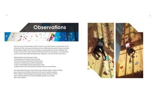 Over the course of several weeks I had the chance to visit with climbers at Summit Gym at the
University of Utah, instructors at Momentum Gym in Millcreek and a panel of experts arranged
by the design program. Each source provided a unique perspective into the challenges and
fun that come with the various kinds of climbing. From those conversations, I narrowed down
a series of issues that might need addressing. (Opposite: a class visit to the Summit Gym)
-Bad techniques are shared peer to peer
-Good habits are formed with lots of practice
-Technical training complements first aid training
-Classes for transitioning are offered infrequently
-A lack of event feedback keeps people aloof of risks
-Auditory, kinetic and visual teaching methods tend to be more effective
One major theme that reoccurred was that more climbers begin in indoor climbing
gyms today than ever before, and yet they still want to transition outdoors.
Those I talked to acknowledged a learning gap of those with lots of indoor
sport climbing experience and the knowledge required to sucessfully
sport climb outdoors.
Observations
3 4
 