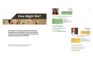 How Might We?
SamComputer Programmer
“Climbing outdoors is going to be
a lot different than what I do in the
gym. I want to be prepared before I
get there.”
Age 32
Sam is a California native who Recently moved to Utah County after
accepting a new job at Adobe.
1 1098765432
1 1098765432
Goals:
-Stay safe
-Talk to experts who know the sport
-Don’t let the preparation consume
free time
-Have fun with friends
Concerns:
-Inexperience
-Not knowing the terrain
-No technique classes available
before the trip
1 1098765432
JordanCollege Student
Age 21
“I’m a pretty confident climber.
My friends do this all the time,
and I doubt I’ll need much
preparation.”
1 1098765432
1 1098765432
Goals:
-Don’t break the bank on gear
-Having a good time with
friends
-Minimize stress while on break
Concerns:
-Remote location of climbs
-Cost of personal equipment
-Reliability of friend’s knowledge
1 1098765432
Years of climbing experience:
Confidence in climbing outdoors:
Willingness to prepare:
Years of climbing experience:
Confidence in climbing outdoors:
Willingness to prepare:
Opposite: two example user personas of the kinds of climbers that
transition to outdoor climbing without the proper training.
How might we make preventative and technical
training more accessible for novice rock climbers
so that they have a launching point to further self
educate and prepare for climbing? Jordan is a Utah native who is a third year mechanical engineering
student in the Salt Lake valley.
7 8
 