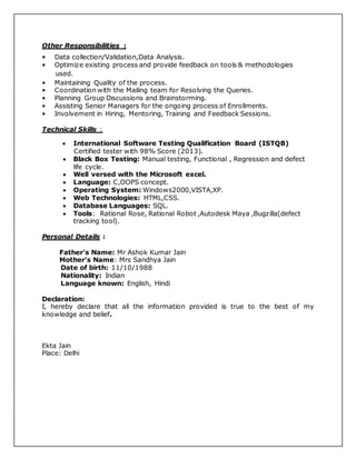 Other Responsibilities :
• Data collection/Validation,Data Analysis.
• Optimize existing process and provide feedback on tools & methodologies
used.
• Maintaining Quality of the process.
• Coordination with the Mailing team for Resolving the Queries.
• Planning Group Discussions and Brainstorming.
• Assisting Senior Managers for the ongoing process of Enrollments.
• Involvement in Hiring, Mentoring, Training and Feedback Sessions.
Technical Skills :
 International Software Testing Qualification Board (ISTQB)
Certified tester with 98% Score (2013).
 Black Box Testing: Manual testing, Functional , Regression and defect
life cycle.
 Well versed with the Microsoft excel.
 Language: C,OOPS concept.
 Operating System: Windows2000,VISTA,XP.
 Web Technologies: HTML,CSS.
 Database Languages: SQL.
 Tools: Rational Rose, Rational Robot ,Autodesk Maya ,Bugzilla(defect
tracking tool).
Personal Details :
Father’s Name: Mr Ashok Kumar Jain
Mother’s Name: Mrs Sandhya Jain
Date of birth: 11/10/1988
Nationality: Indian
Language known: English, Hindi
Declaration:
I, hereby declare that all the information provided is true to the best of my
knowledge and belief.
Ekta Jain
Place: Delhi
 