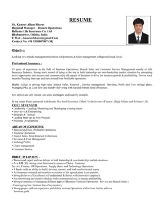 RESUME
Sk. Kamrul Allam Bharat
Regional Manager – Branch Operations
Reliance Life Insurance Co. Ltd
Bhubaneswar, Odisha, India
E Mail – kamrul.bharat@gmail.Com
Contact No: +91 9338807007 (M)
______________________________________________________________________________________________________
Objective:
Looking for a middle management position in Operations & Sales management at Regional Head Level.
Professional Summary :
19 years of experience in the field of Business Operations, Branch Sales and Customer Service Management mostly in Life
Insurance Industry. Strong track record of being at the top in both leadership and non-leadership market situation by converting
every opportunity into success and commercialize all aspects of business to drive the business growth & profitability. Proven track
record of leading Start-ups and turn around Non-Profitable operations.
Highly skilled in driving high-value Branch Sales, Renewal , Service management Revenue, Profit and Cost savings plans,
Managing P&L & Cash flow and thereby delivering both top and bottom lines of business.
Self-driven and self- reliant, sets aims and targets and leads by example.
In my career I have partnered with brands like Sun Electronics ( Manf. Exide Inverter) Cannon , Bajaj Allianz and Reliance Life.
CORE STRENGTH
• Leadership - Leading, Mentoring and Developing winning teams
• Innovative & Enterprising
• Strategic & Tactical
• Leading Start-ups & New Projects
• Business Development
AREAS OF EXPERTISE
• Turn around Non- Profitable Operations
• Business Operations
• Branch Sales, Total Renewal Collections
• Revenue & Cost Management
• Building Profits
• Claim management
• Customer Service
BRIEF OVERVIEW :-
• Turnaround expert and can deliver in both leadership & non-leadership market situations.
• As a RM ( O) strong cross functional exposure of Sales, Customer
Service, Finance, HR Operations , Supply chain, and Technology Operations.
• A leader with an ability to build, develop, mentor, and lead result-oriented teams.
• Achievement oriented and seamless execution of the agreed plans is my passion.
• Strong believer of Excellence in Fundamental & Basics with Innovative approach.
• An enterprising and creative thinker, with a commercial eye, to ensure profitability.
• Strong experience of managing different types of Business Vertical (Operations , Service and Branch Sales )
. Ensuring top line / bottom line of my territory.
• Strong project roll out experience and ability to setup Operations within time limit to achieve
business goals.
 