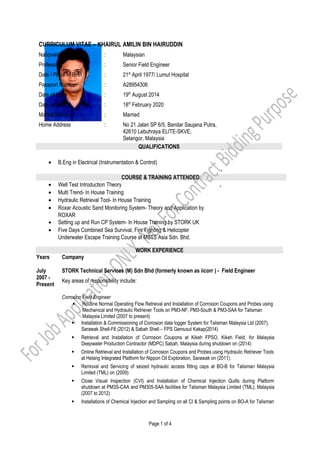 CURRICULUM VITAE – KHAIRUL AMILIN BIN HAIRUDDIN
Nationality : Malaysian
Profession : Senior Field Engineer
Date / Place of Birth : 21st
April 1977/ Lumut Hospital
Passport Number : A28954306
Date of Issue : 19th
August 2014
Date of Expiry : 18th
February 2020
Marital Status : Married
Home Address : No 21 Jalan SP 6/5, Bandar Saujana Putra,
42610 Lebuhraya ELITE-SKVE,
Selangor, Malaysia
QUALIFICATIONS
• B.Eng in Electrical (Instrumentation & Control)
COURSE & TRAINING ATTENDED
• Well Test Introduction Theory
• Multi Trend- In House Training
• Hydraulic Retrieval Tool- In House Training
• Roxar Acoustic Sand Monitoring System- Theory and Application by
ROXAR
• Setting up and Run CP System- In House Training by STORK UK
• Five Days Combined Sea Survival, Fire Fighting & Helicopter
Underwater Escape Training Course at MSTS Asia Sdn. Bhd.
-
WORK EXPERIENCE
Years
July
2007 -
Present
Company
STORK Technical Services (M) Sdn Bhd (formerly known as iicorr ) - Field Engineer
Key areas of responsibility include:
Corrosion Field Engineer
 Routine Normal Operating Flow Retrieval and Installation of Corrosion Coupons and Probes using
Mechanical and Hydraulic Retriever Tools on PM3-NF, PM3-South & PM3-SAA for Talisman
Malaysia Limited (2007 to present)
 Installation & Commissioning of Corrosion data logger System for Talisman Malaysia Ltd (2007),
Sarawak Shell-F6 (2012) & Sabah Shell – FPS Gemusut Kakap(2014)
 Retrieval and Installation of Corrosion Coupons at Kikeh FPSO, Kikeh Field, for Malaysia
Deepwater Production Contractor (MDPC) Sabah, Malaysia during shutdown on (2014)
 Online Retrieval and Installation of Corrosion Coupons and Probes using Hydraulic Retriever Tools
at Helang Integrated Platform for Nippon Oil Exploration, Sarawak on (2011).
 Removal and Servicing of seized hydraulic access fitting caps at BO-B for Talisman Malaysia
Limited (TML) on (2009)
 Close Visual Inspection (CVI) and Installation of Chemical Injection Quills during Platform
shutdown at PM3S-CAA and PM305-SAA facilities for Talisman Malaysia Limited (TML), Malaysia
(2007 to 2012)
 Installations of Chemical Injection and Sampling on all CI & Sampling points on BO-A for Talisman
Page 1 of 4
 