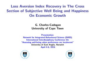 Loss Aversion Index Recovery in The Cross
Section of Subjective Well Being and Happiness
On Economic Growth
G. Charles-Cadogan
University of Cape Town
Presentation:
Network for Integrated Behavioural Science (NIBS)
International Interdisciplinary Conference On
“Assessing well-being when preferences are incoherent”
University of East Anglia, Norwich
April 4-6, 2016
 