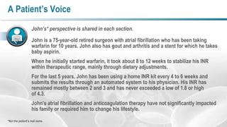 A Patient’s Voice
John’s* perspective is shared in each section.
John is a 75-year-old retired surgeon with atrial fibrillation who has been taking
warfarin for 10 years. John also has gout and arthritis and a stent for which he takes
baby aspirin.
When he initially started warfarin, it took about 8 to 12 weeks to stabilize his INR
within therapeutic range, mainly through dietary adjustments.
For the last 5 years, John has been using a home INR kit every 4 to 6 weeks and
submits the results through an automated system to his physician. His INR has
remained mostly between 2 and 3 and has never exceeded a low of 1.8 or high
of 4.3.
John’s atrial fibrillation and anticoagulation therapy have not significantly impacted
his family or required him to change his lifestyle.
*Not the patient’s real name.

 