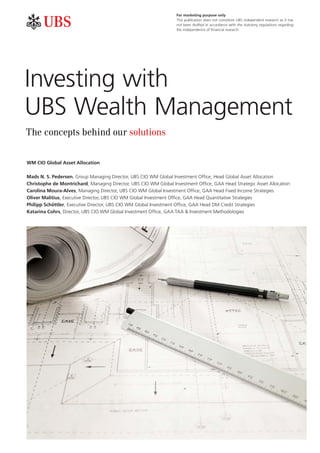 Investing with
UBS Wealth Management
a b
The concepts behind our solutions
WM CIO Global Asset Allocation
Mads N. S. Pedersen, Group Managing Director, UBS CIO WM Global Investment Office, Head Global Asset Allocation
Christophe de Montrichard, Managing Director, UBS CIO WM Global Investment Office, GAA Head Strategic Asset Allocation
Carolina Moura-Alves, Managing Director, UBS CIO WM Global Investment Office, GAA Head Fixed Income Strategies
Oliver Malitius, Executive Director, UBS CIO WM Global Investment Office, GAA Head Quantitative Strategies
Philipp Schöttler, Executive Director, UBS CIO WM Global Investment Office, GAA Head DM Credit Strategies
Katarina Cohrs, Director, UBS CIO WM Global Investment Office, GAA TAA & Investment Methodologies
For marketing purpose only
This publication does not constitute UBS independent research as it has
not been drafted in accordance with the statutory regulations regarding
the independence of financial research.
 