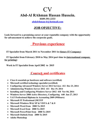 CV
Abd-Al RAhman Hassan Hussein.
0109-391-2333
abdelrhman-it@hotmail.com
JOB OPJECTIVE:
Look forward to a promising career at your reputable company with the opportunity
for advancement to achieve the corporate goals.
Previous experience
IT Specialist from March 2011 to November 2011 in (future IT Company)
IT Specialist from February 2010 to May 2014 part time in (international company
for printing)
Work in IT Specialist from April 2002 to 2015
Courses and certificates
• Cisco it essentials pc hardware and software (certified)
• Microsoft certified technology specialist (certified)
• Configuring Advanced Windows Server 2012 Services 412 Dec 23, 2014
• Administering Windows Server 2012 411 Dec 19, 2014
• Installing and Configuring Windows Server 2012 410 Nov 04, 2014
• Windows Server 2008 Active Directory, Configuring 640 Jun 27, 2013
• YAT Professional Diploma in Accounting 2009 (99Hours)
• Microsoft IT Professional (MCITP
• Microsoft Windows 98 & XP & VISTA & 7 & 8
• Microsoft Word from 2000 To 2015
• Microsoft Excel from 2000 To 2015
• Microsoft PowerPoint from 2000 To 2015
• Microsoft Outlook from 2000 To 2015
• Adobe Photoshop
 
