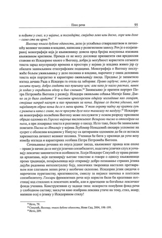 Плес речи 9 5
и пођит еу снег, иу веј ање, и погледај т е, свеј едно лево или десно, горе или доле
—сам о с т е ви цр н и
Његошу књига дубоке оданост и, делој еусхићења стваралаштвом и лично-
шћу великог песникаи владике, написанау религиозном заносу.Речј ео есеј изи-
раној монографиј и кој ај е књижевницу довела пред број на искушења изазвана
књижевном критиком. Премда се не могу дословце прихватити сви вредносни
ставови из Исидорине књиге о Његошу, добрај е могућност користити сегменте
текста зарад илустрациј е времена и простора у кој имај е владика живео ј ер су
обилати занимљивим етнографским подацима. Монографиј а о Његошу послу-
жиће бољем уживљавању у дело песника и владике, нарочито у оним деловима
текста кој и портретно и карактерно оживљавај у писца. Предање ј е запамтило
изглед дечака Рада а Исидора га отела од заборава: Право хај дуче; лепој еумео
носит и пушку, добро гледат и низ пушчану цев; али какој е наглораст ао, вавек
ј еходао у окраћалом оделу и био смешан,34Занимљиво ј е пратити портрет Пе-
траПетровића Његоша у развој у. Исидора оживљава сећања Матиј е Бана:Див-
но гај е било гледат и! У његовом црногорском одиј елу изгледаше као голиј ат ,
ст ој аше напред нагнут и као прикован за коња. Биј аше се дост а удаљио, кад
нај еданпут обрне коња да сек мени врат и. У т ом окрет у падну му крат кигуњ
срамена икапа с главе, na сепросут едугекосет аласаху no ваздуху,35Исидори-
на монографиј а посвећена Његошу може послужити у осмом разреду приликом
обрадеодломкаизГорског виј енца насловљеног Везирово писмо и от поздрав на
њега, апри лоцирањатекстаи разговору о писцу. Истотако, било би занимљиво
повезати Писма из Ит алиј еу кој имаЉубомир Ненадовић евоцира успомене на
сусрет с оболелим владиком у Напуљу сацитираним одломком да би се истакла
харизматскаличност великог песника. Ученици ће бити у прилици дауочевезу
између изгледа и карактерних особина ПетраПетровића Његоша.
Сачињавање речника из опусај едног писца, књижевног правца или епохе
- правиј еначин дасенегујеј езички сензибилитет, подстичеј езички слух и уоча-
вај у лексичкезаконитости и особености.Есеј и ИсидореСекулић су праваризни-
ца архаизама, кој и патинирај у његове текстове и говоре о односу књижевнице
према традициј и, позај мљеница кој е откривају добро познавање страних ј езика
дај ући радовима интелектуалну бој у, лексичких твореница насталих претвара-
њем или слагањем лепих речи у необичне склопове. Исидорин ј езга ссведочи о
нарочитом пуританству, креативности, смислу за ниј ансе значења и поетском
сензибилитету. Глосари фреквентних речи кој е користи били би креативан пот-
стицај код стилских и лексичких вежби, али и драгоцени за богаћење лексичког
фонда ученика. Конструктивни су задаци типа: искористи понуђени фонд речи
у слободном саставу; закључи како изабрана лексика утиче на тему, стил, жанр;
напиши есеј ој езику у Исидорином стилу !
33Исто, 79.
34Секулић, Његошу, књига дубоке оданост и, Нови Сад, 2004, 198- 199.
35Исто, 209.
 