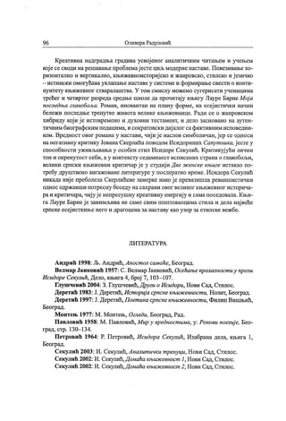 96 Оливера Радуловић
Креативна надградња градива усвој еног аналитичким читањем и учењем
кој есесводи нарешавањепроблемај естециљ модерненаставе. Повезивањехо-
ризонтално и вертикално, књижевноисториј ско и жанровско, стилско и ј езичко
- истински омогућавауклапањенаставеу системеи формирањесвести о конти-
нуитету књижевног стваралаштва. У том смислу можемо сугерисати ученицима
трећег и четвртог разреда средње школе да прочитај у књигу Лауре Барне Мој а
последља главобоља. Роман, иновантан на плану форме, на есеј истички начин
бележи последње тренутке живота велике књижевнице. Ради се о жанровском
хибриду који ј е истовремено и духовни тестамент, и дело засновано на аутен-
тичним биографским подацима, и сократовски диј алог сафиктивним исповедни-
ком. Вредност овог романа у настави, чиј и ј е наслов симболичан,ј ер се односи
нанегативну критику ЈованаСкерлића поводом Исидориних Сапут ника,ј естеу
способности уживљавања у особен стил Исидоре Секулић. Критикуј ући лични
тон и окренутост себи, ау контексту седамнаест исписаних страна о главобољи,
велики српски књижевни критичар ј е у студиј и Д ве ж енске књиге истакао по-
требу друштвено ангажованелитературе у послератно време. Исидора Секулић
никада ниј е преболела Скерлићеве замерке иакој е превазишла реваншистички
однос одржавши потресну беседу насахрани овог великог књижевног историча-
раи критичара, чиј уј е непресушну креативну енергиј у и сама поседовала. Књи-
га Лауре Барнеј е занимљива не само свим поштоваоцима стила и дела нај веће
српске есеј исткињенего и драгоценаза наставу као узор за стилскевежбе.
Л И Т Е РА Т У РА
Андрић 1998: Љ. Андрић, Апост ол самоће, Београд.
Велмар Јанковић 1957: С.Велмар Јанковић, Осећањепролазност иу прози
Исидоре Секулић, Дело, књига4, број 7, 103—107.
Глушчевић 2004: 3. Глушчевић,Други о Исидори, Нови Сад, Стилос.
Деретић 1983: Ј.Деретић, Ист ориј а српскекњиж евност и, Нолит, Београд.
Деретић 1997: Ј. Деретић, Поет ика српске књиж евност и, Филип Вишњић,
Београд.
М онтењ 1977: М . Монтењ, Огледи, Београд, Рад.
Павловић 1958: М . Павловић, Мир у вредност има, у: Рокови поезиј е, Бео-
град, стр. 130- 134.
Петровић 1964: Р. Петровић, Исидора Секулић, Изабрана дела, књига 1,
Београд.
Секулић 2003: И. Секулић,Аналит ички т ренуци, Нови Сад, Стилос.
Секулић 2002: И. Секулић,Домаћа књиж евност 1, Нови Сад, Стилос.
Секулић 2002: И. Секулић,Домаћа књиж евност 2, Нови Сад, Стилос.
 