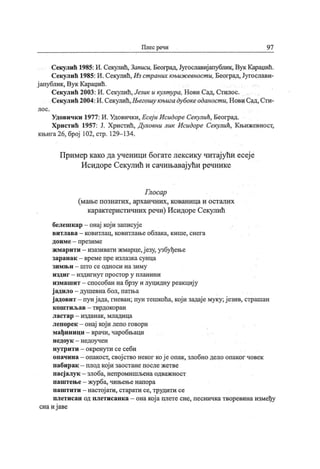 Плес речи 9 7
Секулић 1985:И. Секулић, Записи, Београд, Југославијапублик, Вук Караџић.
Секулић 1985: И. Секулић,Из страних књиж евност и, Београд, Југослави-
ј апублик, Вук Караџић.
Секулић 2003: И. Секулић, Језик и култ ура, Нови Сад, Стилос.
Секулић 2004:И.Секулић,Његошу књиг а дубокеоданост и, Нови Сад, Сти-
л о с .
Удовичк и 1977: И. Удовички, Есеј и Исидоре Секулић, Београд.
Христић 1957: Ј. Христић, Духовни лик Исидоре Секулић, Књижевност,
књига 26, број 102, стр. 129- 134.
Пример како да ученици богате лексику читај ући есеј е
Исидоре Секулић и сачињавај ући речнике
Глосар
(мање познатих, архаичних, кованица и осталих
карактеристичних речи) Исидоре Секулић
белешкар - онај кој и записуј е
витлава - ковитлац, ковитлање облака, кише, снега
д ои м е - п р ези м е
жмарити - изазивати жмарце,ј езу, узбуђење
зар ан ак - вр ем е п р е и зл азк а сун ц а
зи м њ и - ш т о с е одн о си н а зи м у
и зд и г —и зд и г н у т п р о ст ор у п л ан и н и
измашит - способан на брзу и луцидну реакциј у
ј адило —душевна бол, патња
ј адовит - пун ј ада, гневан; пун тешкоћа, кој и задај е муку; ј езив, страшан
к ош т и љ ав - т врд ок ор ан
л аст ар
- и зд ан ак , м л ад и ц а
лепорек - онај кој и лепо говори
мађин ици - врачи, чаробњаци
н ед оу к - н ед оу ч ен
нутрити - окренути се себи
опачина —опакост, свој ство неког кој е опак, злобно дело опаког човек
пабирак - плод кој и заостане после жетве
пасј алук - злоба, непромишљена одважност
паштење- журба, чињење напора
паштити - настој ати, старати се, трудити се
плетисан од плетисанка - онакој а плете сне, песничка творевина између
сна и ј аве
 