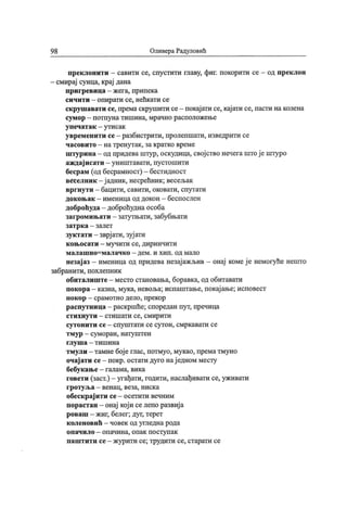 9 8 Оливера Радуповић
преклонити - савити се, спустити главу, фиг. покорити се - од преклон
- смирај сунца, крај дана
п р и г р ев и ц а - ж ег а, пр и п ек а
сичити - опирати се, нећкати се
скрушавати се, премаскрушити се- покај ати се, кај ати се, пасти на колена
сум ор
- п от пу н а т и ш и н а, мр ач н о р асп олож ењ е
у п еч ат ак -
у т и с ак
увременити се- разбистрити, пролепшати, изведрити се
ч асов и т о - н а т р ен у т ак , за к рат к о вр ем е
штурина - од придева штур, оскудица, свој ство нечегаштој е штуро
аждај исати - уништавати, пустошити
бесрам (од бесрамност) - бестидност
веселник - ј адник, несрећник; весељак
вргнут и - бацити, савити, оковати, спутати
док оњ ак - именица од докон - беспослен
доброћуда- доброћудна особа
загромињати - затутњати, забубњати
зат р к а - з ал ет
зукт ати - зврј ати, зуј ати
к оњ осат и - м у ч ит и се, д ири нч и т и
м а л а ш н о = м а л а ч к о -
д е м . и х и п . о д м ал о
незај аз - именица од придева незај ажљив - онај комеј е немогуће нешто
забранити, похлепник
обиталиште- место становања, боравка, од обитавати
покора - казна, мука, невоља; испаштање, покај ање; исповест
п ок ор
- ср ам отн о д ел о , пр ек ор
распутница - раскршће; споредан пут, пречица
ст и х н ут и - ст и ш ат и се, см ир ит и
сут он и т и се —сп у ш т ати с е су т он , см р к ават и се
т м у р
- сум ор ан , н ату ш т ен
г л у ш а - т и ш и н а
тмули - тамне бој е глас, потмуо, мукао, према тмуно
очај ати се- покр. остати дуго нај едном месту
бебук ање - галама, вика
говети (заст.) —угађати, годити, наслађивати се, уживати
г р от у љ а - вен ац , веза, н и ск а
обеск рај ити се- осетити вечним
порастан - онај кој и се лепо развиј а
роваш —жиг, белег; дуг, терет
к оленовић - човек од угледна рода
о п ач и л о - оп ач и н а, о п ак п о ст у п ак
п аш т и т и се - ж у р и т и се; труди т и се, ст арат и се
 